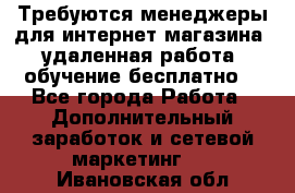 Требуются менеджеры для интернет магазина, удаленная работа, обучение бесплатно, - Все города Работа » Дополнительный заработок и сетевой маркетинг   . Ивановская обл.